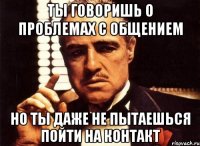 Ты говоришь о проблемах с общением Но ты даже не пытаешься пойти на контакт