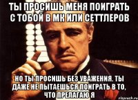 Ты просишь меня поиграть с тобой в МК или Сеттлеров Но ты просишь без уважения. Ты даже не пытаешься поиграть в то, что прелагаю я