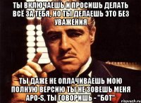 Ты включаешь и просишь делать всё за тебя, но ты делаешь это без уважения Ты даже не оплачиваешь мою полную версию ты не зовешь меня Apo-S, ты говоришь - "бот"