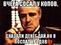 Вчера сосал у копов, сказали денег дай,но я послал уродов