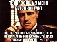 ты просишь у меня бетонконтакт но ты просишь без уважения, ты не предлагаешь мне дружбы, ты даже не называешь меня другом