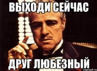 выходи сейчас друг любезный