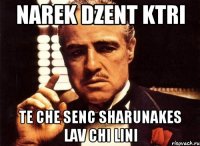 narek dzent ktri te che senc sharunakes lav chi lini