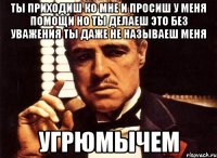 ты приходиш ко мне и просиш у меня помощи но ты делаеш это без уважения ты даже не называеш меня УГРЮМЫЧЕМ