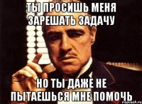 Ты просишь меня зарешать задачу Но ты даже не пытаешься мне помочь