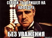 Сергей. ты пришел на кафедру без уважения