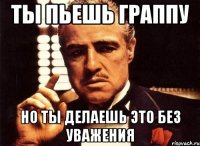 ты пьешь граппу но ты делаешь это без уважения