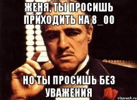 женя, ты просишь приходить на 8_00 но ты просишь без уважения