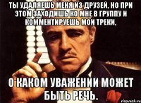 Ты удаляешь меня из друзей, но при этом заходишь ко мне в группу и комментируешь мои треки, О каком уважении может быть речь.