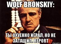 Wolf Bronskiy: Ты охуенно играл, но не затащил. REPORT