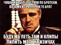 Чувак ну реал. Поступи по братски. Возьму в группу. Яж те брат Буду мб петь там и клипы пилить могу на изичах