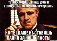 ты приходишь в наш дом и говоришь что хочешь продавать но ты даже не ставишь лайки за наши посты