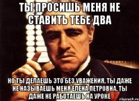 Ты просишь меня не ставить тебе два Но ты делаешь это без уважения, ты даже не называешь меня Елена Петровна, ты даже не работаешь на уроке