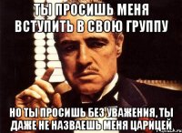 ты просишь меня вступить в свою группу но ты просишь без уважения, ты даже не назваешь меня Царицей