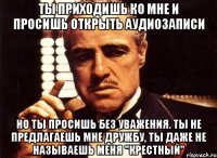 Ты приходишь ко мне и просишь открыть аудиозаписи но ты просишь без уважения. ты не предлагаешь мне дружбу, ты даже не называешь меня "крестный"