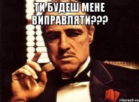 ти будеш мене виправляти??? 