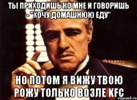 ты приходишь ко мне и говоришь - "хочу домашнюю еду" но потом я вижу твою рожу только возле KFC