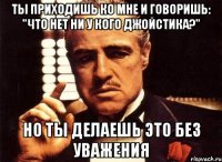 ты приходишь ко мне и говоришь: "Что нет ни у кого джойстика?" но ты делаешь это без уважения