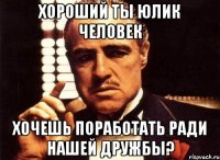 Хороший ты Юлик человек хочешь поработать ради нашей дружбы?