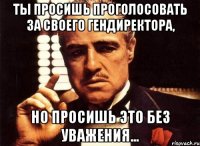 Ты просишь проголосовать за своего гендиректора, но просишь это без уважения...