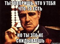 ты говоришь, что у тебя что-то есть но ты это не скидываешь