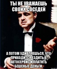 ты не уважаешь своих соседей а потом удивляешься, что приходится ездить в автосервис и платить бешеные деньги.