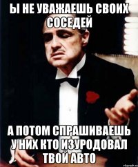 ы не уважаешь своих соседей а потом спрашиваешь у них кто изуродовал твой авто