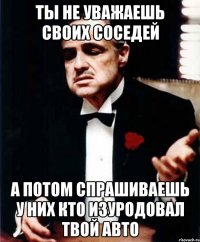 ты не уважаешь своих соседей а потом спрашиваешь у них кто изуродовал твой авто