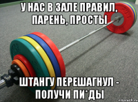 у нас в зале правил, парень, просты штангу перешагнул - получи пи*ды