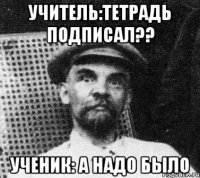 Учитель:Тетрадь подписал?? Ученик: А надо было