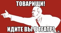 Товарищи! Идите вы в театр!