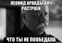Леонид Аркадьевич растроен что ты не пообедала