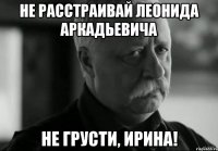 НЕ РАССТРАИВАЙ ЛЕОНИДА АРКАДЬЕВИЧА НЕ ГРУСТИ, ИРИНА!
