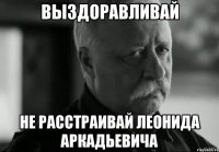 ВЫЗДОРАВЛИВАЙ НЕ РАССТРАИВАЙ ЛЕОНИДА АРКАДЬЕВИЧА