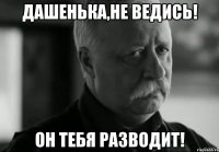 Дашенька,не ведись! он тебя разводит!