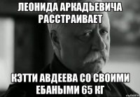 Леонида Аркадьевича расстраивает Кэтти Авдеева со своими ебаными 65 кг