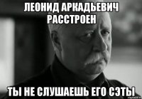 Леонид Аркадьевич расстроен ты не слушаешь его сэты