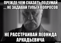 ПРЕЖДЕ ЧЕМ СКАЗАТЬ ПОДУМАЙ ..., НЕ ЗАДАВАЙ ТУПЫХ ВОПРОСОВ НЕ РАССТРАИВАЙ ЛЕОНИДА АРКАДЬЕВИЧА