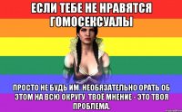 Если тебе не нравятся гомосексуалы просто не будь им. необязательно орать об этом на всю округу. твоё мнение - это твоя проблема.