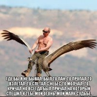  Где бы я не бывал, был то пан, то пропал То взлетал, то слетал с небес То молчал, то кричал но всегда был причал На который спешил к тебе Мой огонь, мой маяк судьбе.