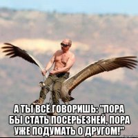  А ты всё говоришь: "Пора бы стать посерьезней, пора уже подумать о другом!"