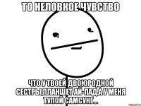 То неловкое чувство что у твоей двоюродной сестры,планшет ай-пад,а у меня тупой самсунг...