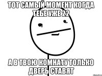 тот самый момент когда тебе уже 22 а в твою комнату только дверь ставят