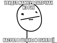 Увидел мамку в тапочках из рук Насрал в штаны и обнял её