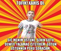 TOFIK! Xahis di. Sic menim ustune. Senin gotu dewiyi yalamaq isteyirem. Gotun ustunnen poxu soracam.