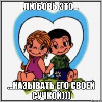 Любовь это... ...называть его своей сучкой)))