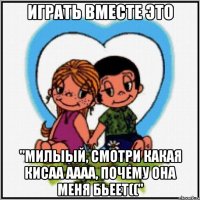 Играть вместе это "Милыый, смотри какая кисаа аааа, почему она меня бьеет(("