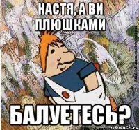 НАСТЯ, А ВИ ПЛЮШКАМИ БАЛУЕТЕСЬ?