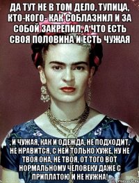 Да тут не в том дело, тупица, кто-кого- как соблазнил и за собой закрепил, а что есть своя половина и есть чужая , и чужая, как и одежда, не подходит, не нравится, с ней только хуже, ну не твоя она, не твоя, от того вот нормальному человеку даже с приплатою и не нужна!