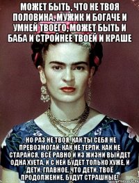 может быть, что не твоя половина, мужик и богаче и умней твоего, может быть и баба и стройнее твоей и краше , но раз не твоя, как ты себя не превозмогай, как не терпи, как не старайся, всё равно и из жизни выйдет одна хуета, и с ней будет только хуже, и дети, главное, что дети, твоё продолжение, будут страшные!